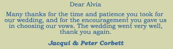 Dear Alvia. Many thanks for the time and patience you took for our wedding, and for the encouragement you gave us in choosing our vows. The wedding went very well, thank you again. Jacqui & Peter Corbett